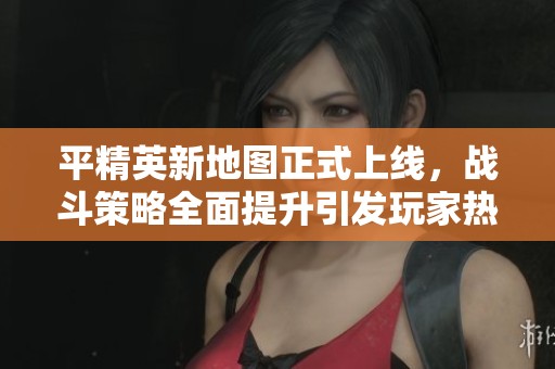 平精英新地图正式上线，战斗策略全面提升引发玩家热议