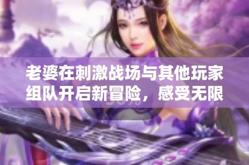 老婆在刺激战场与其他玩家组队开启新冒险，感受无限乐趣