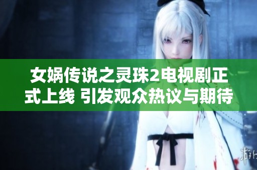 女娲传说之灵珠2电视剧正式上线 引发观众热议与期待
