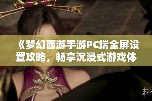 《梦幻西游手游PC端全屏设置攻略，畅享沉浸式游戏体验》