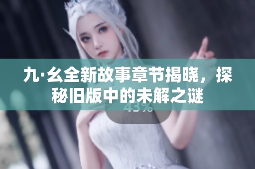 九·幺全新故事章节揭晓，探秘旧版中的未解之谜