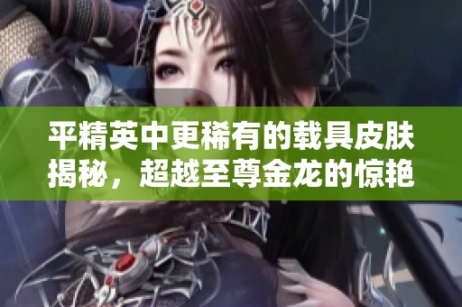 平精英中更稀有的载具皮肤揭秘，超越至尊金龙的惊艳选择