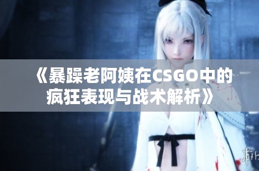 《暴躁老阿姨在CSGO中的疯狂表现与战术解析》
