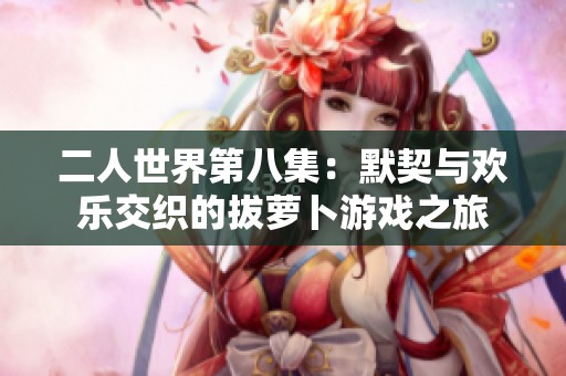 二人世界第八集：默契与欢乐交织的拔萝卜游戏之旅