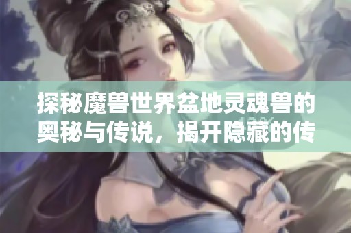 探秘魔兽世界盆地灵魂兽的奥秘与传说，揭开隐藏的传奇面纱