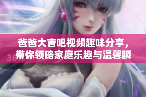 爸爸大吉吧视频趣味分享，带你领略家庭乐趣与温馨瞬间