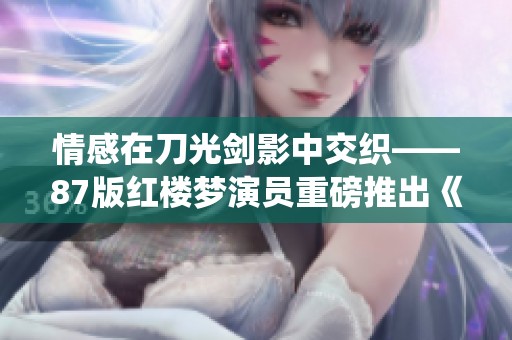 情感在刀光剑影中交织——87版红楼梦演员重磅推出《我爱桃花》精彩演绎