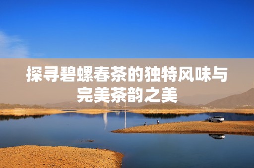 探寻碧螺春茶的独特风味与完美茶韵之美