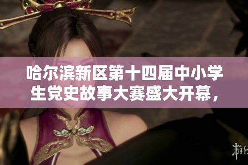 哈尔滨新区第十四届中小学生党史故事大赛盛大开幕，弘扬红色精神