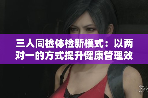 三人同检体检新模式：以两对一的方式提升健康管理效率