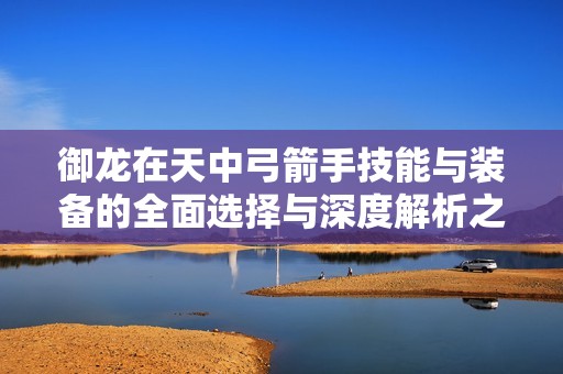 御龙在天中弓箭手技能与装备的全面选择与深度解析之道解析