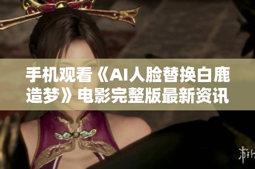 手机观看《AI人脸替换白鹿造梦》电影完整版最新资讯分享