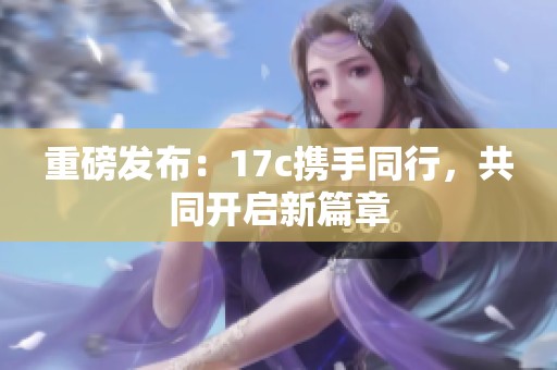 重磅发布：17c携手同行，共同开启新篇章