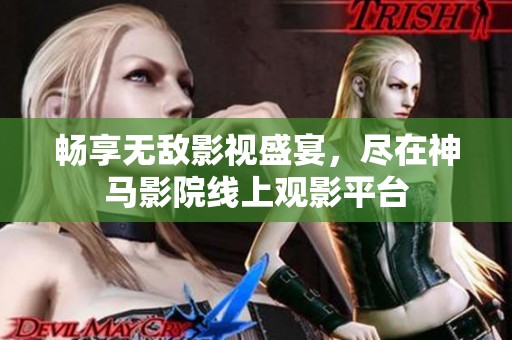畅享无敌影视盛宴，尽在神马影院线上观影平台