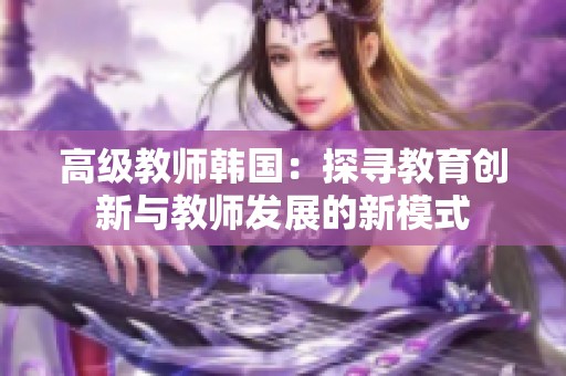 高级教师韩国：探寻教育创新与教师发展的新模式