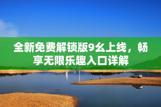 全新免费解锁版9幺上线，畅享无限乐趣入口详解