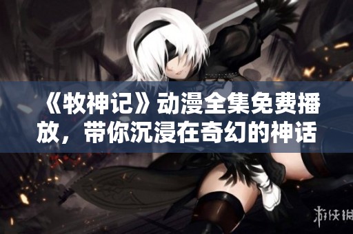 《牧神记》动漫全集免费播放，带你沉浸在奇幻的神话世界里