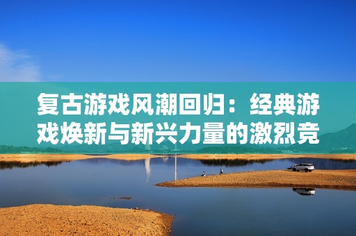 复古游戏风潮回归：经典游戏焕新与新兴力量的激烈竞争
