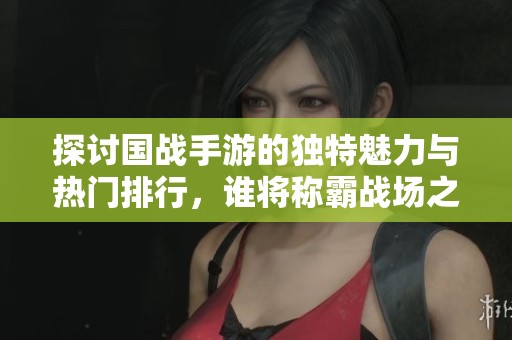 探讨国战手游的独特魅力与热门排行，谁将称霸战场之巅