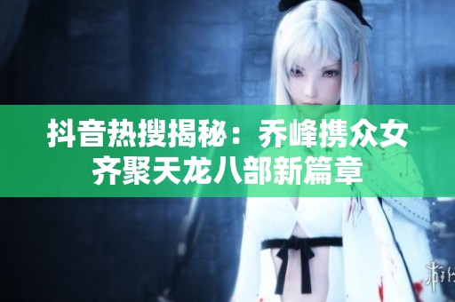 抖音热搜揭秘：乔峰携众女齐聚天龙八部新篇章