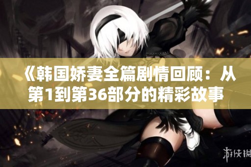 《韩国娇妻全篇剧情回顾：从第1到第36部分的精彩故事》