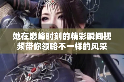 她在巅峰时刻的精彩瞬间视频带你领略不一样的风采