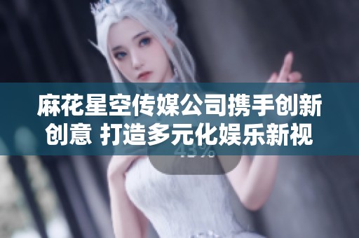 麻花星空传媒公司携手创新创意 打造多元化娱乐新视野