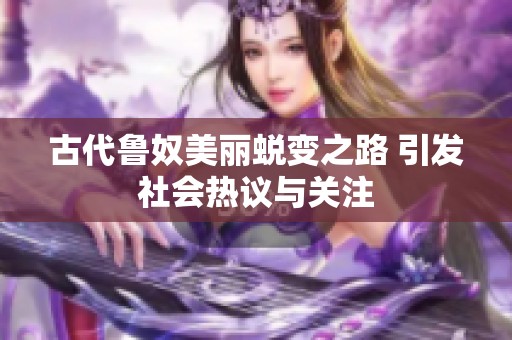 古代鲁奴美丽蜕变之路 引发社会热议与关注