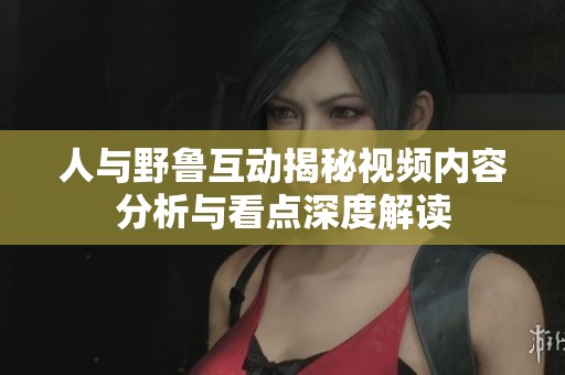 人与野鲁互动揭秘视频内容分析与看点深度解读