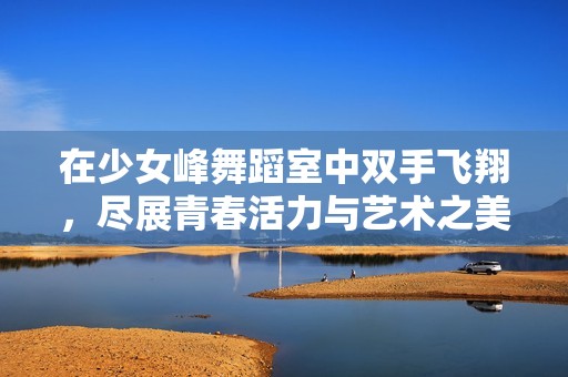 在少女峰舞蹈室中双手飞翔，尽展青春活力与艺术之美
