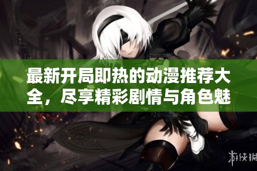 最新开局即热的动漫推荐大全，尽享精彩剧情与角色魅力