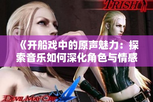 《开船戏中的原声魅力：探索音乐如何深化角色与情感》