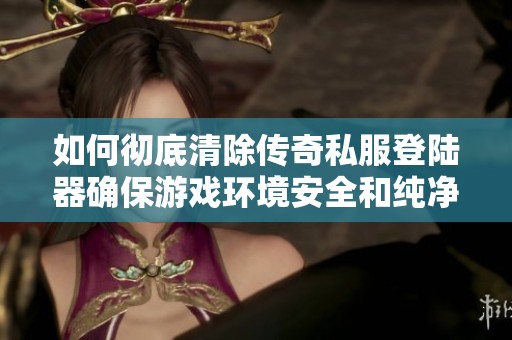 如何彻底清除传奇私服登陆器确保游戏环境安全和纯净的方法指南