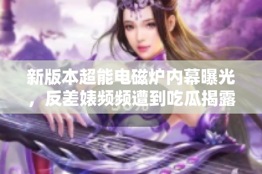 新版本超能电磁炉内幕曝光，反差婊频频遭到吃瓜揭露