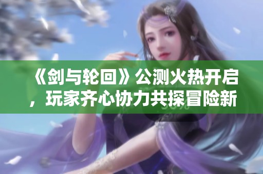 《剑与轮回》公测火热开启，玩家齐心协力共探冒险新篇章