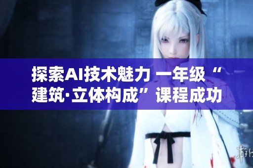 探索AI技术魅力 一年级“建筑·立体构成”课程成功落幕