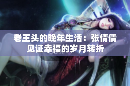 老王头的晚年生活：张倩倩见证幸福的岁月转折