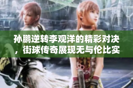 孙鹏逆转李观洋的精彩对决，街球传奇展现无与伦比实力