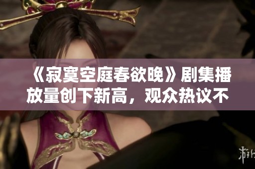 《寂寞空庭春欲晚》剧集播放量创下新高，观众热议不断