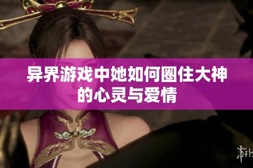 异界游戏中她如何圈住大神的心灵与爱情