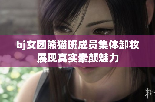 bj女团熊猫班成员集体卸妆展现真实素颜魅力