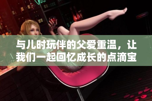 与儿时玩伴的父爱重温，让我们一起回忆成长的点滴宝典