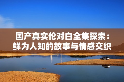 国产真实伦对白全集探索：鲜为人知的故事与情感交织