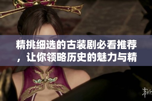 精挑细选的古装剧必看推荐，让你领略历史的魅力与精彩