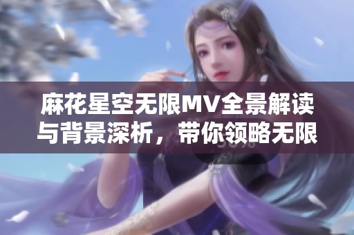 麻花星空无限MV全景解读与背景深析，带你领略无限魅力