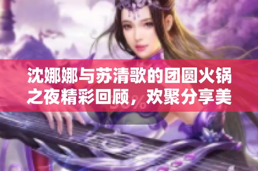 沈娜娜与苏清歌的团圆火锅之夜精彩回顾，欢聚分享美好时光