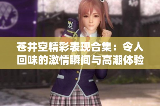 苍井空精彩表现合集：令人回味的激情瞬间与高潮体验