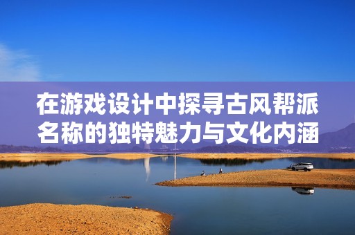 在游戏设计中探寻古风帮派名称的独特魅力与文化内涵