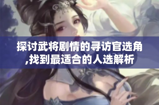 探讨武将剧情的寻访官选角,找到最适合的人选解析