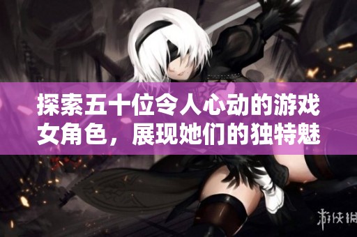 探索五十位令人心动的游戏女角色，展现她们的独特魅力与风采